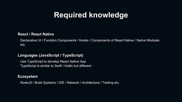 - Use TypeScript to develop React Native App
- TypeScript is similar to Swift / Kotlin but different
Languages (JavaScript / TypeScript)
Ecosystem
- NodeJS / Build Systems / IDE / Network / Architecture / Testing etc.
React / React Native
- Declarative UI / Function Components / Hooks / Components of React Native / Native Modules
etc.
Required knowledge
