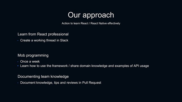 Our approach
Action to learn React / React Native effectively
- Once a week
• Learn how to use the framework / share domain knowledge and examples of API usage
Mob programming
Documenting team knowledge
- Document knowledge, tips and reviews in Pull Request
Learn from React professional
- Create a working thread in Slack
