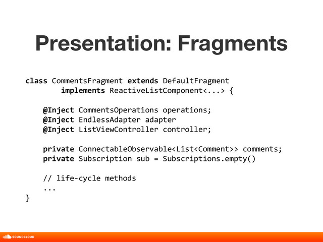 Presentation: Fragments
title, date, 01 of 10
class CommentsFragment extends DefaultFragment
implements ReactiveListComponent<...> {
@Inject CommentsOperations operations;
@Inject EndlessAdapter adapter
@Inject ListViewController controller;
private ConnectableObservable> comments;
private Subscription sub = Subscriptions.empty()
// life-cycle methods
...
}
