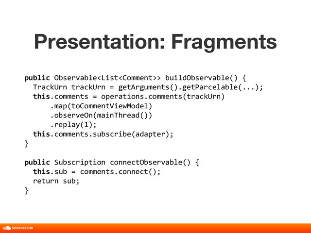 Presentation: Fragments
title, date, 01 of 10
public Observable> buildObservable() {
TrackUrn trackUrn = getArguments().getParcelable(...);
this.comments = operations.comments(trackUrn)
.map(toCommentViewModel)
.observeOn(mainThread())
.replay(1);
this.comments.subscribe(adapter);
}
public Subscription connectObservable() {
this.sub = comments.connect();
return sub;
}

