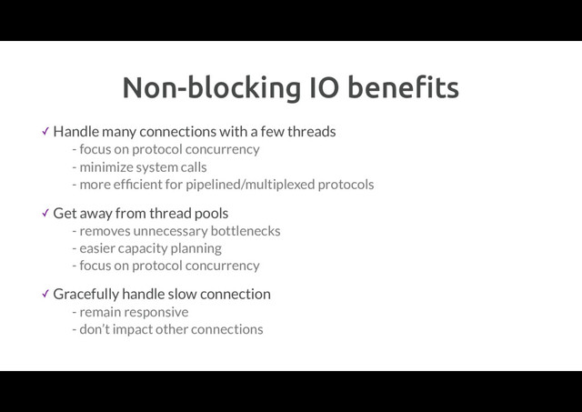 Non-blocking IO beneﬁts
✓ Handle many connections with a few threads
- focus on protocol concurrency
- minimize system calls
- more efﬁcient for pipelined/multiplexed protocols
✓ Get away from thread pools
- removes unnecessary bottlenecks
- easier capacity planning
- focus on protocol concurrency
✓ Gracefully handle slow connection
- remain responsive
- don’t impact other connections
