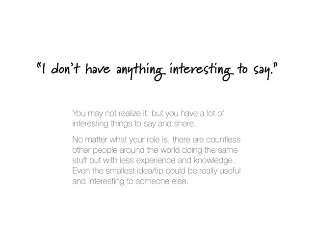 “I don’t have anything interesting to say.”
You may not realize it, but you have a lot of
interesting things to say and share.
No matter what your role is, there are countless
other people around the world doing the same
stuﬀ but with less experience and knowledge.
Even the smallest idea/tip could be really useful
and interesting to someone else.
