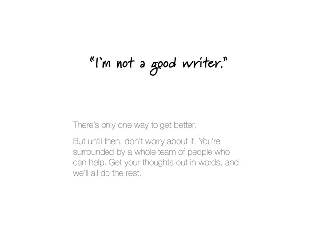“I’m not a good writer.”
There’s only one way to get better.
But until then, don’t worry about it. You’re
surrounded by a whole team of people who
can help. Get your thoughts out in words, and
we’ll all do the rest.
