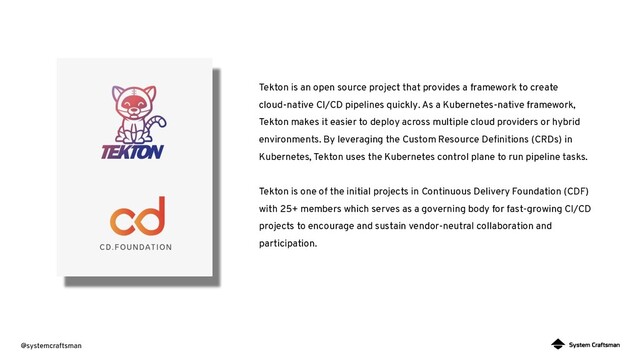 @systemcraftsman
Tekton is an open source project that provides a framework to create
cloud-native CI/CD pipelines quickly. As a Kubernetes-native framework,
Tekton makes it easier to deploy across multiple cloud providers or hybrid
environments. By leveraging the Custom Resource Deﬁnitions (CRDs) in
Kubernetes, Tekton uses the Kubernetes control plane to run pipeline tasks.
Tekton is one of the initial projects in Continuous Delivery Foundation (CDF)
with 25+ members which serves as a governing body for fast-growing CI/CD
projects to encourage and sustain vendor-neutral collaboration and
participation.
