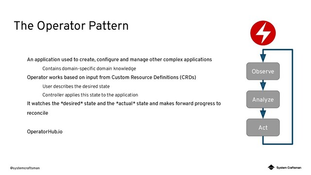 @systemcraftsman
An application used to create, conﬁgure and manage other complex applications
Contains domain-speciﬁc domain knowledge
Operator works based on input from Custom Resource Deﬁnitions (CRDs)
User describes the desired state
Controller applies this state to the application
It watches the *desired* state and the *actual* state and makes forward progress to
reconcile
OperatorHub.io
Observe
Analyze
Act
The Operator Pattern
