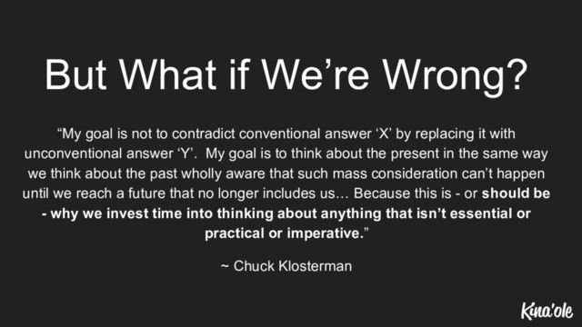 But What if We’re Wrong?
“My goal is not to contradict conventional answer ‘X’ by replacing it with
unconventional answer ‘Y’. My goal is to think about the present in the same way
we think about the past wholly aware that such mass consideration can’t happen
until we reach a future that no longer includes us… Because this is - or should be
- why we invest time into thinking about anything that isn’t essential or
practical or imperative.”
~ Chuck Klosterman
