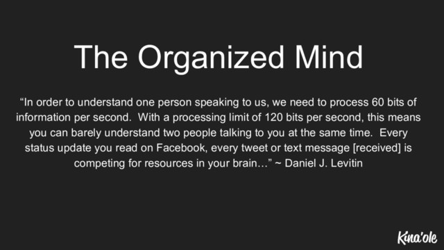 The Organized Mind
“In order to understand one person speaking to us, we need to process 60 bits of
information per second. With a processing limit of 120 bits per second, this means
you can barely understand two people talking to you at the same time. Every
status update you read on Facebook, every tweet or text message [received] is
competing for resources in your brain…” ~ Daniel J. Levitin
