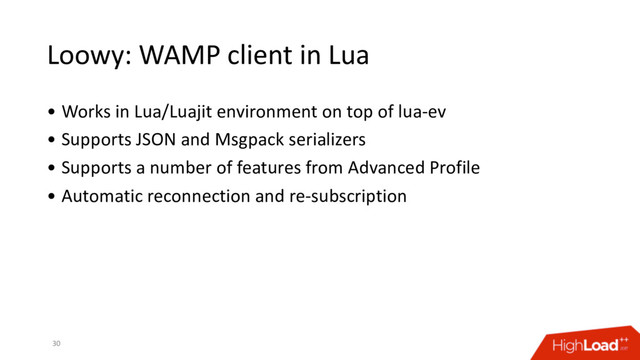 Loowy: WAMP client in Lua
30
• Works in Lua/Luajit environment on top of lua-ev
• Supports JSON and Msgpack serializers
• Supports a number of features from Advanced Profile
• Automatic reconnection and re-subscription
