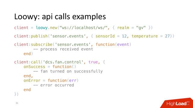 Loowy: api calls examples
31
client = loowy.new("ws://localhost/ws/", { realm = "gv" })
client:publish('sensor.events', { sensorId = 12, temperature = 27})
client:subscribe('sensor.events', function(event)
-- process received event
end)
client:call('dcs.fan.control', true, {
onSuccess = function()
-- fan turned on successfully
end,
onError = function(err)
-- error occurred
end
})
