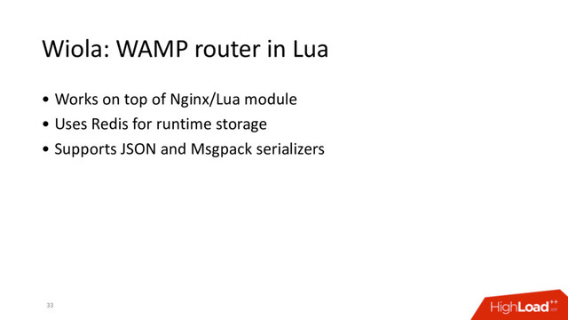 Wiola: WAMP router in Lua
• Works on top of Nginx/Lua module
• Uses Redis for runtime storage
• Supports JSON and Msgpack serializers
33
