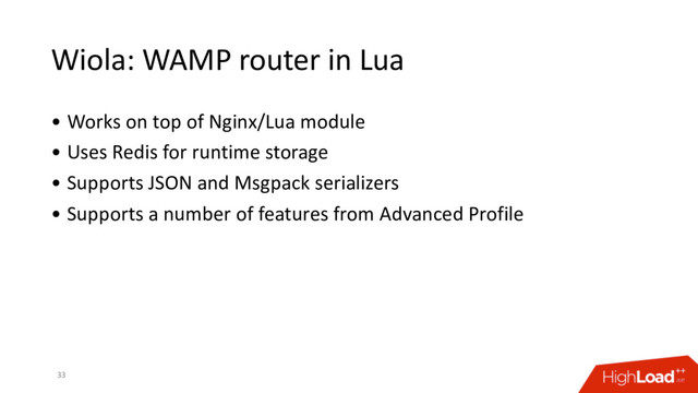 Wiola: WAMP router in Lua
• Works on top of Nginx/Lua module
• Uses Redis for runtime storage
• Supports JSON and Msgpack serializers
• Supports a number of features from Advanced Profile
33
