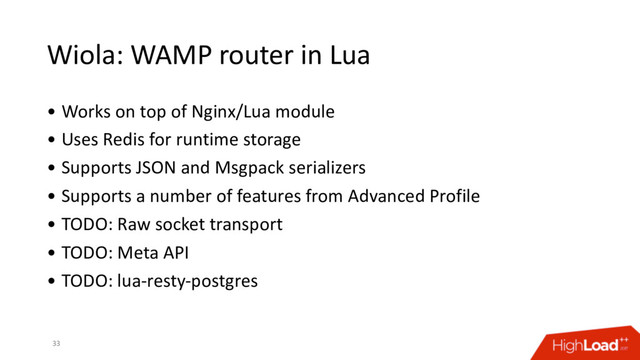Wiola: WAMP router in Lua
• Works on top of Nginx/Lua module
• Uses Redis for runtime storage
• Supports JSON and Msgpack serializers
• Supports a number of features from Advanced Profile
• TODO: Raw socket transport
• TODO: Meta API
• TODO: lua-resty-postgres
33
