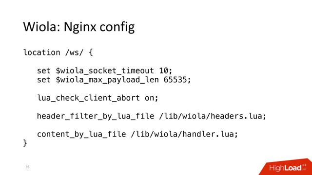 Wiola: Nginx config
35
location /ws/ {
set $wiola_socket_timeout 10;
set $wiola_max_payload_len 65535;
lua_check_client_abort on;
header_filter_by_lua_file /lib/wiola/headers.lua;
content_by_lua_file /lib/wiola/handler.lua;
}
