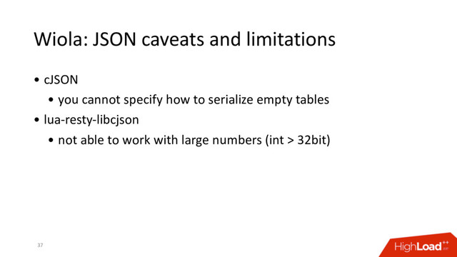 Wiola: JSON caveats and limitations
• cJSON
• you cannot specify how to serialize empty tables
• lua-resty-libcjson
• not able to work with large numbers (int > 32bit)
37
