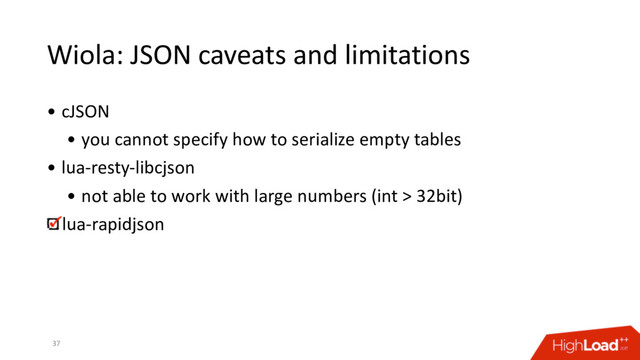 Wiola: JSON caveats and limitations
• cJSON
• you cannot specify how to serialize empty tables
• lua-resty-libcjson
• not able to work with large numbers (int > 32bit)
lua-rapidjson
37
