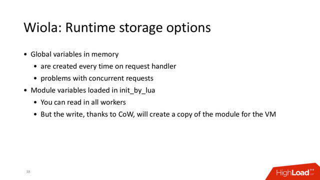 Wiola: Runtime storage options
38
• Global variables in memory
• are created every time on request handler
• problems with concurrent requests
• Module variables loaded in init_by_lua
• You can read in all workers
• But the write, thanks to CoW, will create a copy of the module for the VM
