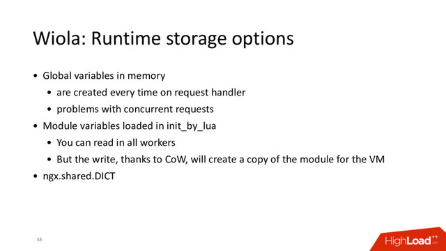 Wiola: Runtime storage options
38
• Global variables in memory
• are created every time on request handler
• problems with concurrent requests
• Module variables loaded in init_by_lua
• You can read in all workers
• But the write, thanks to CoW, will create a copy of the module for the VM
• ngx.shared.DICT
