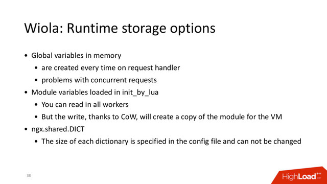 Wiola: Runtime storage options
38
• Global variables in memory
• are created every time on request handler
• problems with concurrent requests
• Module variables loaded in init_by_lua
• You can read in all workers
• But the write, thanks to CoW, will create a copy of the module for the VM
• ngx.shared.DICT
• The size of each dictionary is specified in the config file and can not be changed
