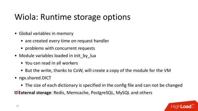 Wiola: Runtime storage options
38
• Global variables in memory
• are created every time on request handler
• problems with concurrent requests
• Module variables loaded in init_by_lua
• You can read in all workers
• But the write, thanks to CoW, will create a copy of the module for the VM
• ngx.shared.DICT
• The size of each dictionary is specified in the config file and can not be changed
External storage: Redis, Memcache, PostgreSQL, MySQL and others
