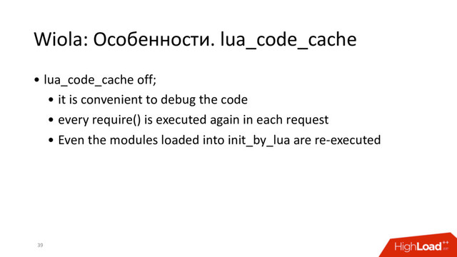 Wiola: Особенности. lua_code_cache
39
• lua_code_cache off;
• it is convenient to debug the code
• every require() is executed again in each request
• Even the modules loaded into init_by_lua are re-executed

