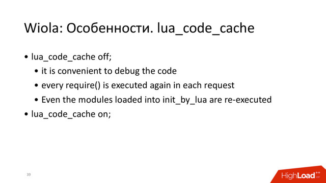 Wiola: Особенности. lua_code_cache
39
• lua_code_cache off;
• it is convenient to debug the code
• every require() is executed again in each request
• Even the modules loaded into init_by_lua are re-executed
• lua_code_cache on;
