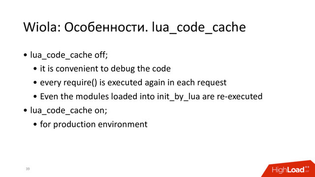 Wiola: Особенности. lua_code_cache
39
• lua_code_cache off;
• it is convenient to debug the code
• every require() is executed again in each request
• Even the modules loaded into init_by_lua are re-executed
• lua_code_cache on;
• for production environment
