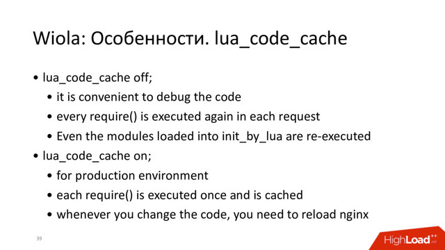 Wiola: Особенности. lua_code_cache
39
• lua_code_cache off;
• it is convenient to debug the code
• every require() is executed again in each request
• Even the modules loaded into init_by_lua are re-executed
• lua_code_cache on;
• for production environment
• each require() is executed once and is cached
• whenever you change the code, you need to reload nginx
