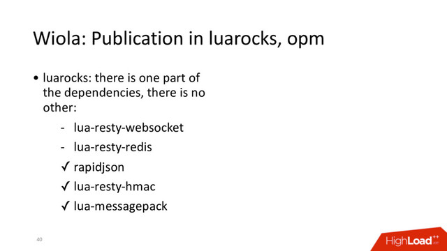 Wiola: Publication in luarocks, opm
40
• luarocks: there is one part of
the dependencies, there is no
other:
- lua-resty-websocket
- lua-resty-redis
✓ rapidjson
✓ lua-resty-hmac
✓ lua-messagepack
