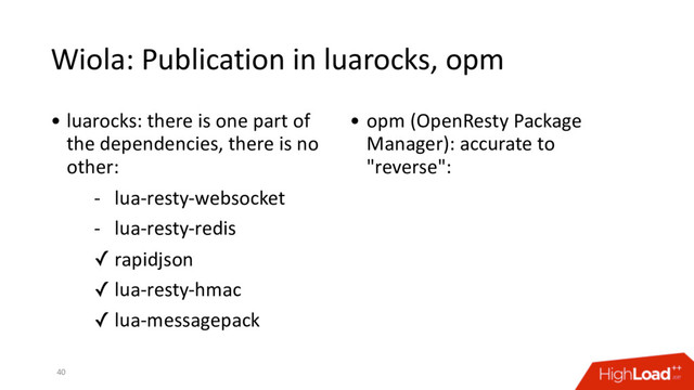 Wiola: Publication in luarocks, opm
40
• luarocks: there is one part of
the dependencies, there is no
other:
- lua-resty-websocket
- lua-resty-redis
✓ rapidjson
✓ lua-resty-hmac
✓ lua-messagepack
• opm (OpenResty Package
Manager): accurate to
"reverse":
