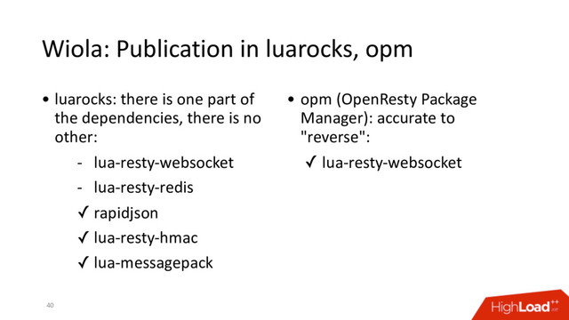 Wiola: Publication in luarocks, opm
40
• luarocks: there is one part of
the dependencies, there is no
other:
- lua-resty-websocket
- lua-resty-redis
✓ rapidjson
✓ lua-resty-hmac
✓ lua-messagepack
• opm (OpenResty Package
Manager): accurate to
"reverse":
✓ lua-resty-websocket
