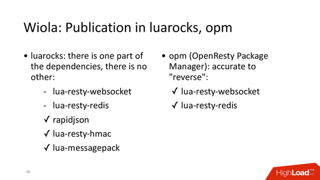 Wiola: Publication in luarocks, opm
40
• luarocks: there is one part of
the dependencies, there is no
other:
- lua-resty-websocket
- lua-resty-redis
✓ rapidjson
✓ lua-resty-hmac
✓ lua-messagepack
• opm (OpenResty Package
Manager): accurate to
"reverse":
✓ lua-resty-websocket
✓ lua-resty-redis
