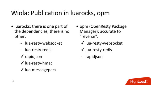 Wiola: Publication in luarocks, opm
40
• luarocks: there is one part of
the dependencies, there is no
other:
- lua-resty-websocket
- lua-resty-redis
✓ rapidjson
✓ lua-resty-hmac
✓ lua-messagepack
• opm (OpenResty Package
Manager): accurate to
"reverse":
✓ lua-resty-websocket
✓ lua-resty-redis
- rapidjson
