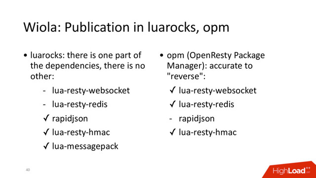 Wiola: Publication in luarocks, opm
40
• luarocks: there is one part of
the dependencies, there is no
other:
- lua-resty-websocket
- lua-resty-redis
✓ rapidjson
✓ lua-resty-hmac
✓ lua-messagepack
• opm (OpenResty Package
Manager): accurate to
"reverse":
✓ lua-resty-websocket
✓ lua-resty-redis
- rapidjson
✓ lua-resty-hmac
