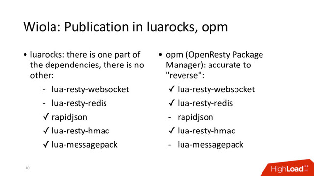 Wiola: Publication in luarocks, opm
40
• luarocks: there is one part of
the dependencies, there is no
other:
- lua-resty-websocket
- lua-resty-redis
✓ rapidjson
✓ lua-resty-hmac
✓ lua-messagepack
• opm (OpenResty Package
Manager): accurate to
"reverse":
✓ lua-resty-websocket
✓ lua-resty-redis
- rapidjson
✓ lua-resty-hmac
- lua-messagepack
