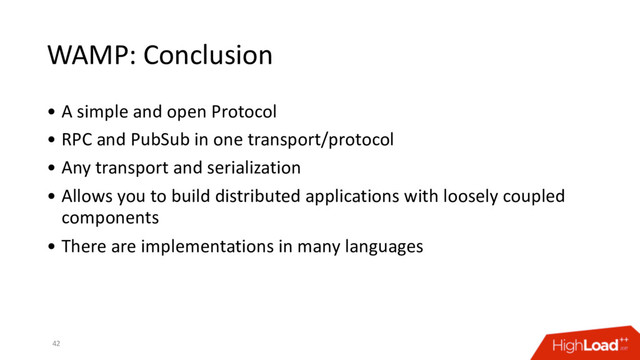WAMP: Conclusion
• A simple and open Protocol
• RPC and PubSub in one transport/protocol
• Any transport and serialization
• Allows you to build distributed applications with loosely coupled
components
• There are implementations in many languages
42
