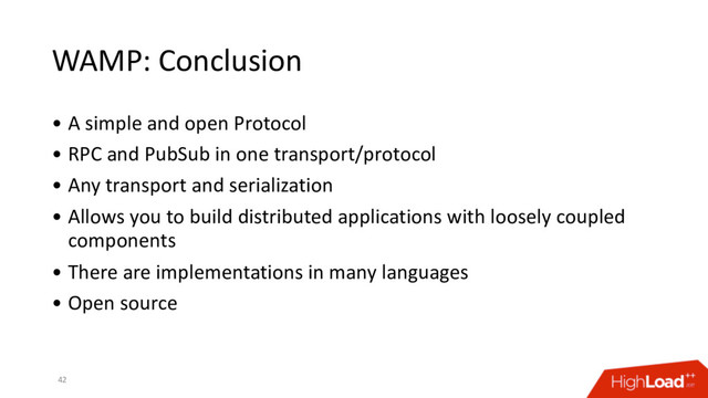 WAMP: Conclusion
• A simple and open Protocol
• RPC and PubSub in one transport/protocol
• Any transport and serialization
• Allows you to build distributed applications with loosely coupled
components
• There are implementations in many languages
• Open source
42
