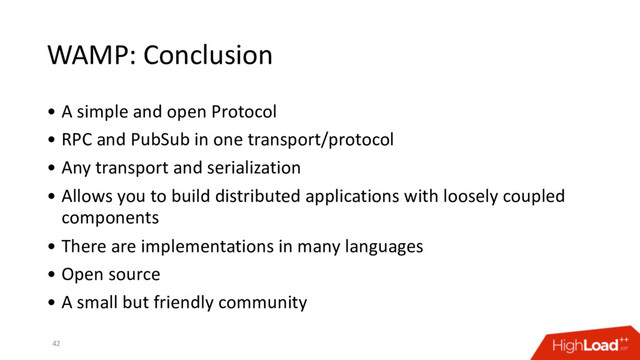 WAMP: Conclusion
• A simple and open Protocol
• RPC and PubSub in one transport/protocol
• Any transport and serialization
• Allows you to build distributed applications with loosely coupled
components
• There are implementations in many languages
• Open source
• A small but friendly community
42
