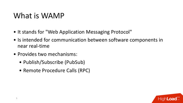 What is WAMP
• It stands for "Web Application Messaging Protocol"
• Is intended for communication between software components in
near real-time
• Provides two mechanisms:
• Publish/Subscribe (PubSub)
• Remote Procedure Calls (RPC)
5
