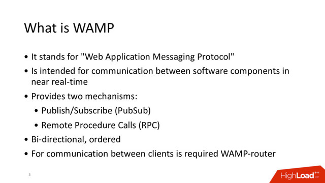 What is WAMP
• It stands for "Web Application Messaging Protocol"
• Is intended for communication between software components in
near real-time
• Provides two mechanisms:
• Publish/Subscribe (PubSub)
• Remote Procedure Calls (RPC)
• Bi-directional, ordered
• For communication between clients is required WAMP-router
5
