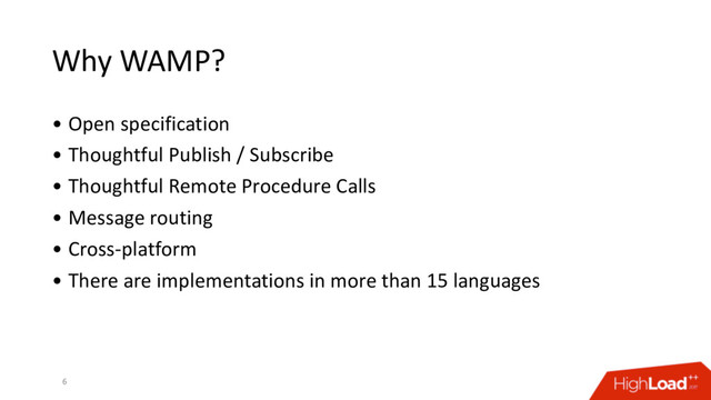Why WAMP?
• Open specification
• Thoughtful Publish / Subscribe
• Thoughtful Remote Procedure Calls
• Message routing
• Cross-platform
• There are implementations in more than 15 languages
6
