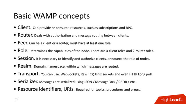 Basic WAMP concepts
• Client. Can provide or consume resources, such as subscriptions and RPC.
• Router. Deals with authorization and message routing between clients.
• Peer. Can be a client or a router, must have at least one role.
• Role. Determines the capabilities of the node. There are 4 client roles and 2 router roles.
• Session. It is necessary to identify and authorize clients, announce the role of nodes.
• Realm. Domain, namespace, within which messages are routed.
• Transport. You can use: WebSockets, Raw TCP, Unix sockets and even HTTP Long poll.
• Serializer. Messages are serialized using JSON / MessagePack / CBOR / etc.
• Resource identifiers, URIs. Required for topics, procedures and errors.
19
