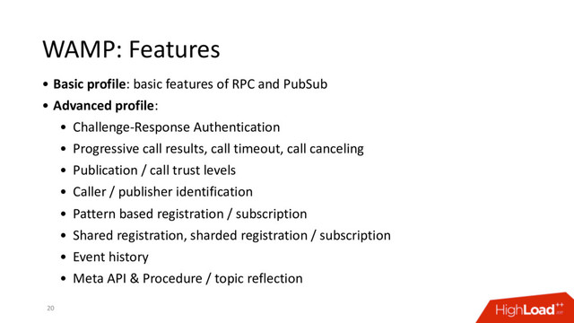 WAMP: Features
• Basic profile: basic features of RPC and PubSub
• Advanced profile:
• Challenge-Response Authentication
• Progressive call results, call timeout, call canceling
• Publication / call trust levels
• Caller / publisher identification
• Pattern based registration / subscription
• Shared registration, sharded registration / subscription
• Event history
• Meta API & Procedure / topic reflection
20
