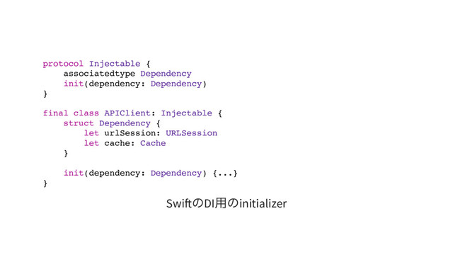 protocol Injectable {
associatedtype Dependency
init(dependency: Dependency)
}
final class APIClient: Injectable {
struct Dependency {
let urlSession: URLSession
let cache: Cache
}
init(dependency: Dependency) {...}
}
Swi
のDI
用のinitializer
