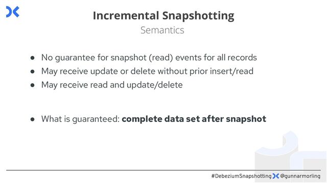 #DebeziumSnapshotting @gunnarmorling
Incremental Snapshotting
Semantics
● No guarantee for snapshot (read) events for all records
● May receive update or delete without prior insert/read
● May receive read and update/delete
● What is guaranteed: complete data set after snapshot
