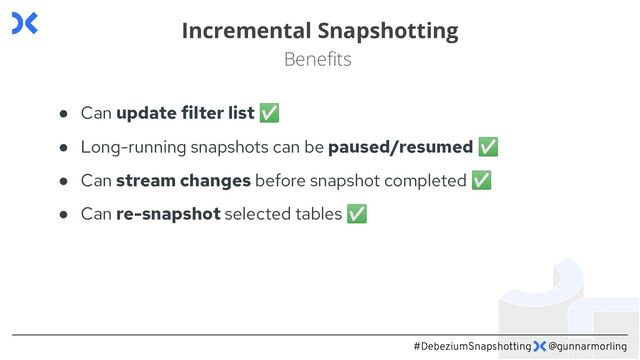 #DebeziumSnapshotting @gunnarmorling
Incremental Snapshotting
Beneﬁts
● Can update filter list ✅
● Long-running snapshots can be paused/resumed ✅
● Can stream changes before snapshot completed ✅
● Can re-snapshot selected tables ✅
