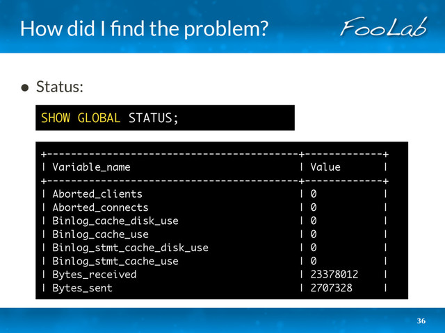 How did I ﬁnd the problem?
36
• Status: 
 
 
 
 
 
 
 
 
 
SHOW GLOBAL STATUS;
+------------------------------------------+-------------+
| Variable_name | Value |
+------------------------------------------+-------------+
| Aborted_clients | 0 |
| Aborted_connects | 0 |
| Binlog_cache_disk_use | 0 |
| Binlog_cache_use | 0 |
| Binlog_stmt_cache_disk_use | 0 |
| Binlog_stmt_cache_use | 0 |
| Bytes_received | 23378012 |
| Bytes_sent | 2707328 |
