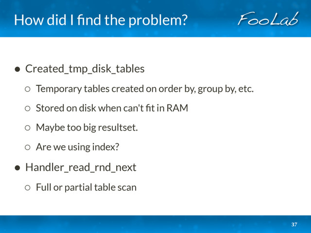 How did I ﬁnd the problem?
37
• Created_tmp_disk_tables
◦ Temporary tables created on order by, group by, etc.
◦ Stored on disk when can't ﬁt in RAM
◦ Maybe too big resultset.
◦ Are we using index?
• Handler_read_rnd_next
◦ Full or partial table scan
