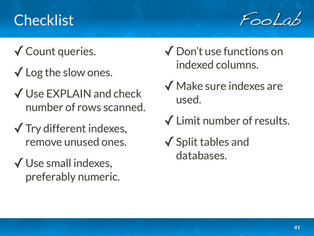Checklist
41
✓Count queries.
✓Log the slow ones.
✓Use EXPLAIN and check
number of rows scanned.
✓Try different indexes,
remove unused ones.
✓Use small indexes,
preferably numeric.
✓Don’t use functions on
indexed columns.
✓Make sure indexes are
used.
✓Limit number of results.
✓Split tables and
databases.
