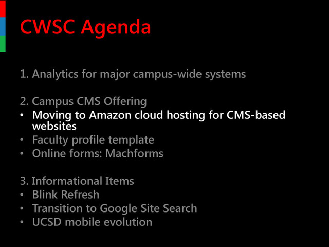 CWSC Agenda
1. Analytics for major campus-wide systems
2. Campus CMS Offering
• Moving to Amazon cloud hosting for CMS-based
websites
• Faculty profile template
• Online forms: Machforms
3. Informational Items
• Blink Refresh
• Transition to Google Site Search
• UCSD mobile evolution

