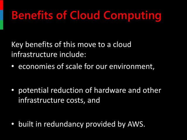 Benefits of Cloud Computing
Key benefits of this move to a cloud
infrastructure include:
• economies of scale for our environment,
• potential reduction of hardware and other
infrastructure costs, and
• built in redundancy provided by AWS.
